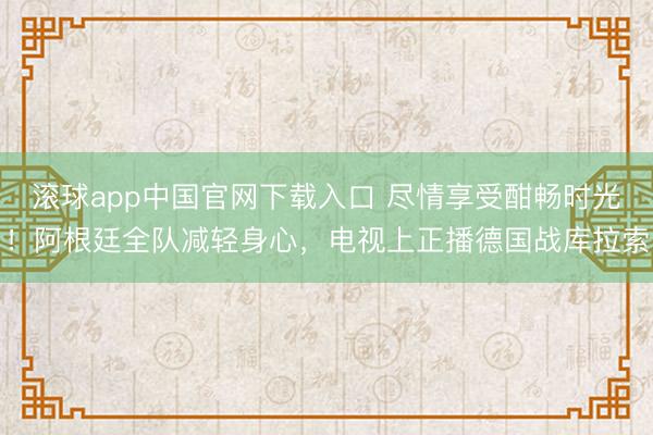 滚球app中国官网下载入口 尽情享受酣畅时光！阿根廷全队减轻身心，电视上正播德国战库拉索