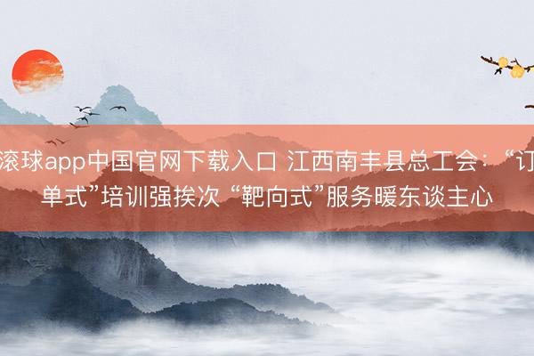 滚球app中国官网下载入口 江西南丰县总工会：“订单式”培训强挨次 “靶向式”服务暖东谈主心