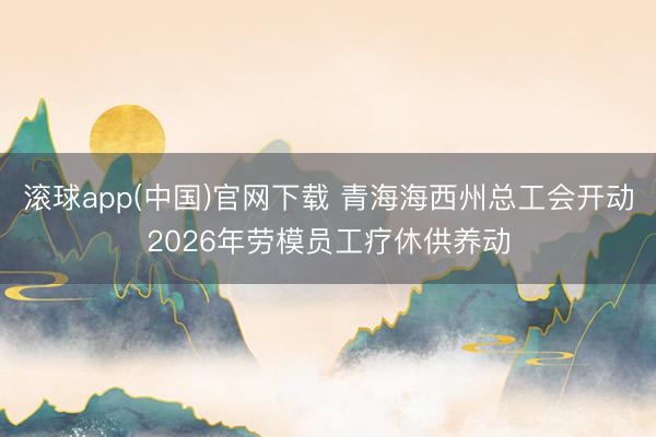 滚球app(中国)官网下载 青海海西州总工会开动2026年劳模员工疗休供养动