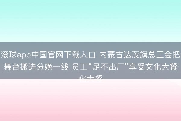 滚球app中国官网下载入口 内蒙古达茂旗总工会把舞台搬进分娩一线 员工“足不出厂”享受文化大餐