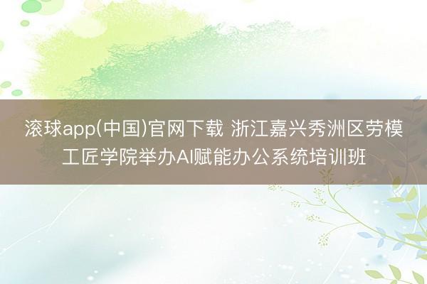 滚球app(中国)官网下载 浙江嘉兴秀洲区劳模工匠学院举办AI赋能办公系统培训班