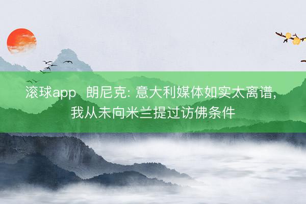 滚球app  朗尼克: 意大利媒体如实太离谱， 我从未向米兰提过访佛条件