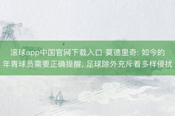 滚球app中国官网下载入口 莫德里奇: 如今的年青球员需要正确提醒， 足球除外充斥着多样侵扰