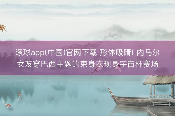 滚球app(中国)官网下载 形体吸睛! 内马尔女友穿巴西主题的束身衣现身宇宙杯赛场
