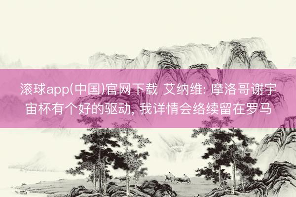 滚球app(中国)官网下载 艾纳维: 摩洛哥谢宇宙杯有个好的驱动， 我详情会络续留在罗马