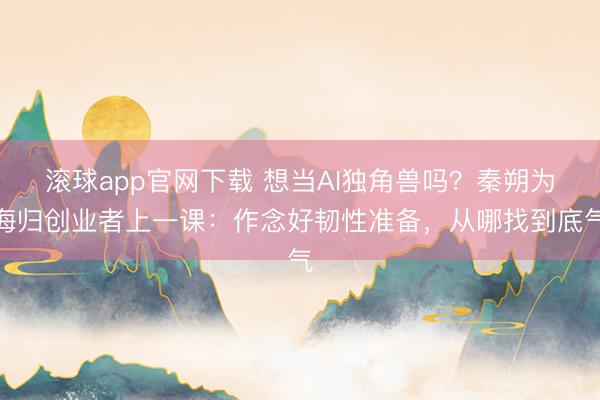 滚球app官网下载 想当AI独角兽吗?秦朔为海归创业者上一课:作念好韧性准备,从哪找到底气
