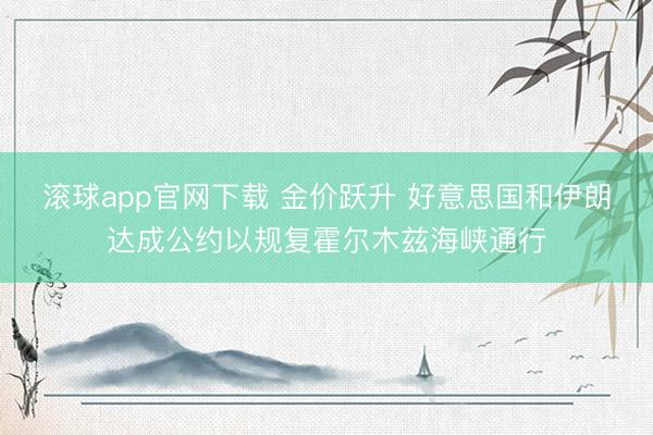 滚球app官网下载 金价跃升 好意思国和伊朗达成公约以规复霍尔木兹海峡通行