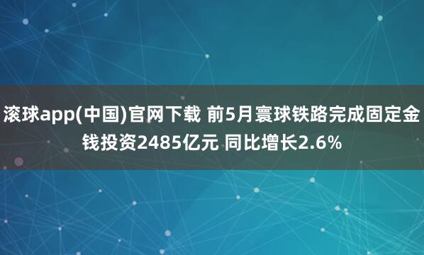 滚球app(中国)官网下载 前5月寰球铁路完成固定金钱投资2485亿元 同比增长2.6%