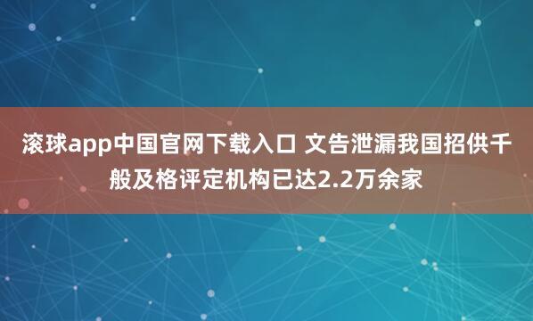滚球app中国官网下载入口 文告泄漏我国招供千般及格评定机构已达2.2万余家
