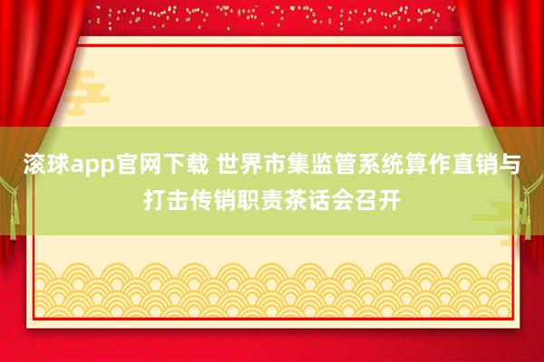 滚球app官网下载 世界市集监管系统算作直销与打击传销职责茶话会召开