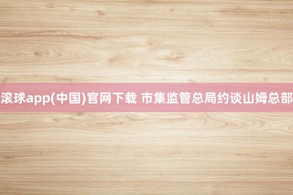 滚球app(中国)官网下载 市集监管总局约谈山姆总部
