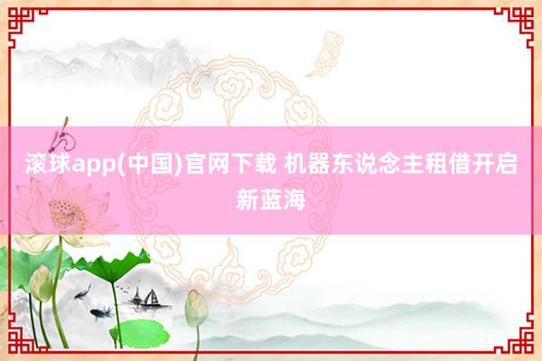 滚球app(中国)官网下载 机器东说念主租借开启新蓝海