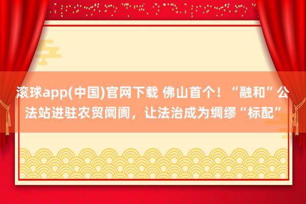 滚球app(中国)官网下载 佛山首个！“融和”公法站进驻农贸阛阓，让法治成为绸缪“标配”