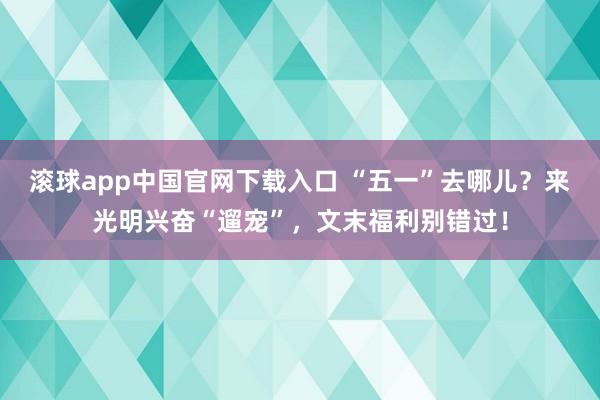 滚球app中国官网下载入口 “五一”去哪儿？来光明兴奋“遛宠”，文末福利别错过！