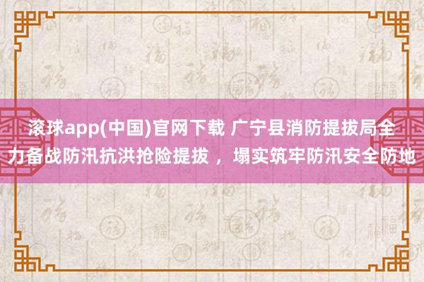 滚球app(中国)官网下载 广宁县消防提拔局全力备战防汛抗洪抢险提拔 ，塌实筑牢防汛安全防地