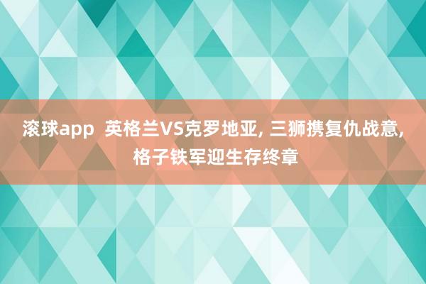 滚球app  英格兰VS克罗地亚， 三狮携复仇战意， 格子铁军迎生存终章