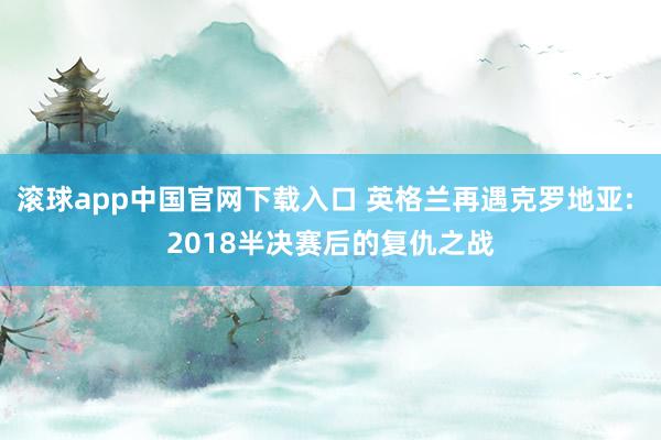 滚球app中国官网下载入口 英格兰再遇克罗地亚: 2018半决赛后的复仇之战