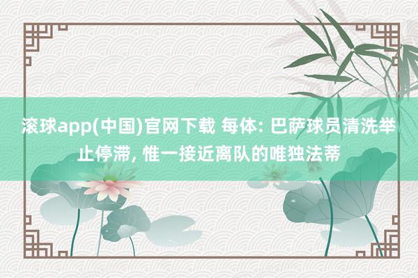 滚球app(中国)官网下载 每体: 巴萨球员清洗举止停滞， 惟一接近离队的唯独法蒂