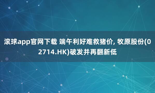滚球app官网下载 端午利好难救猪价， 牧原股份(02714.HK)破发并再翻新低