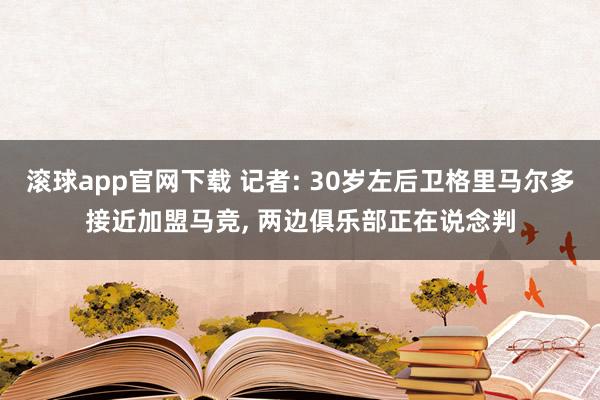 滚球app官网下载 记者: 30岁左后卫格里马尔多接近加盟马竞， 两边俱乐部正在说念判