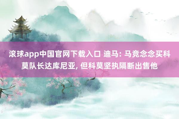 滚球app中国官网下载入口 迪马: 马竞念念买科莫队长达库尼亚， 但科莫坚执隔断出售他