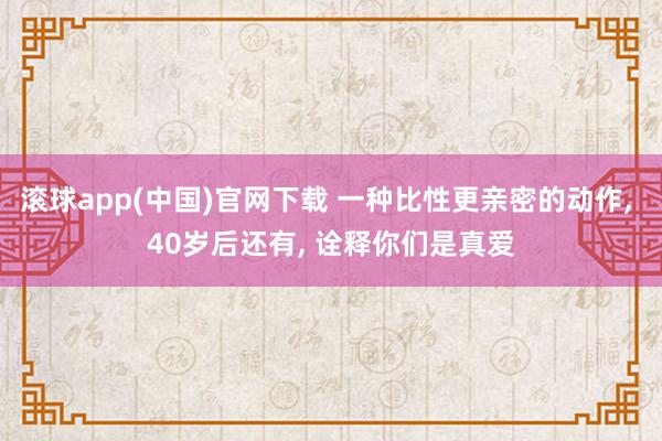滚球app(中国)官网下载 一种比性更亲密的动作, 40岁后还有, 诠释你们是真爱