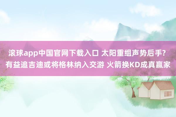 滚球app中国官网下载入口 太阳重组声势后手? 有益追吉迪或将格林纳入交游 火箭换KD成真赢家