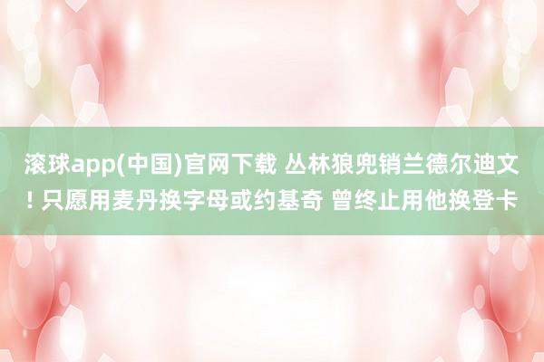 滚球app(中国)官网下载 丛林狼兜销兰德尔迪文! 只愿用麦丹换字母或约基奇 曾终止用他换登卡